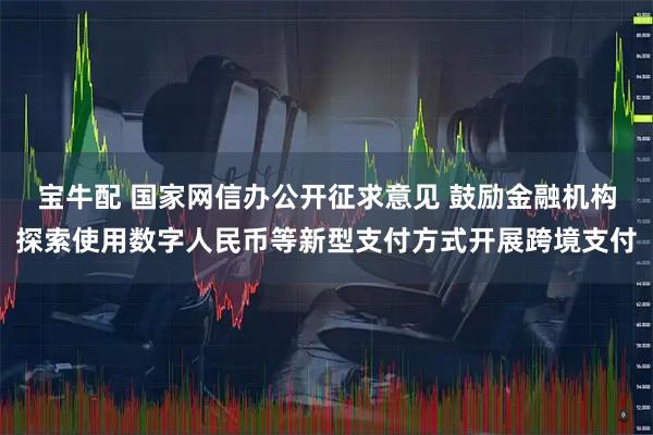 宝牛配 国家网信办公开征求意见 鼓励金融机构探索使用数字人民币等新型支付方式开展跨境支付