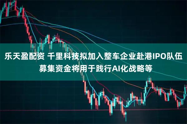 乐天盈配资 千里科技拟加入整车企业赴港IPO队伍  募集资金将用于践行AI化战略等