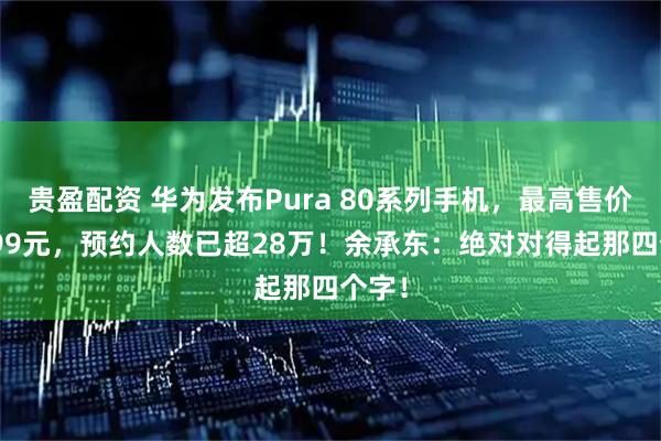 贵盈配资 华为发布Pura 80系列手机，最高售价10999元，预约人数已超28万！余承东：绝对对得起那四个字！