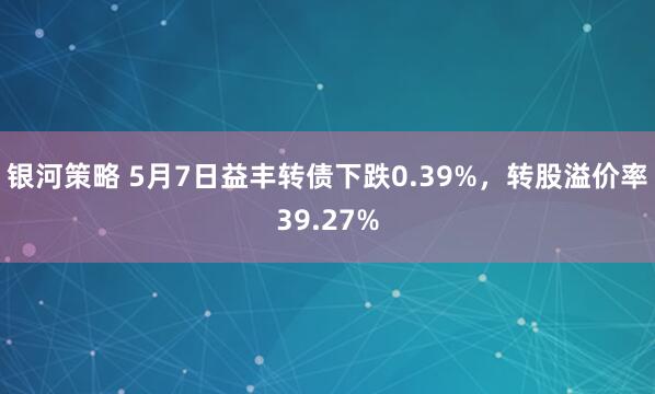 银河策略 5月7日益丰转债下跌0.39%，转股溢价率39.27%
