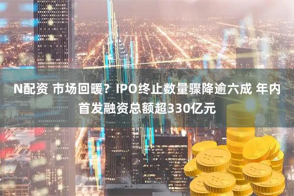N配资 市场回暖?IPO终止数量骤降逾六成 年内首发融资总额超330亿元