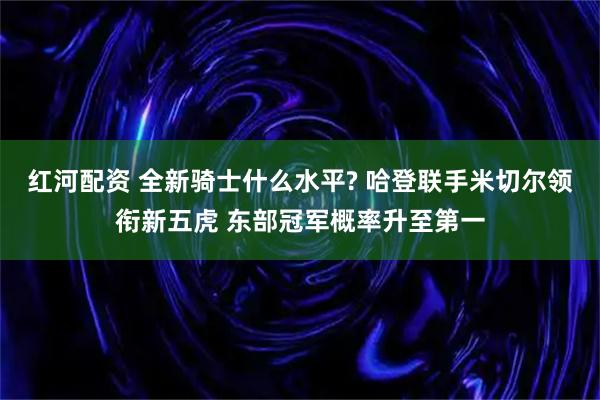红河配资 全新骑士什么水平? 哈登联手米切尔领衔新五虎 东部冠军概率升至第一