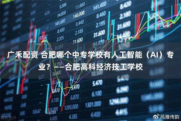 广禾配资 合肥哪个中专学校有人工智能（AI）专业？——合肥高科经济技工学校