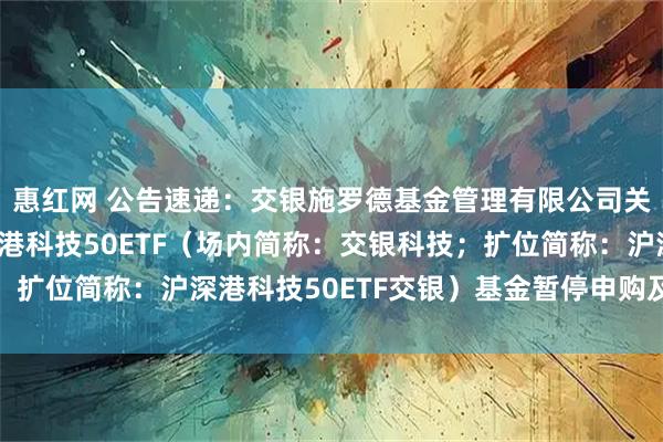 惠红网 公告速递：交银施罗德基金管理有限公司关于交银中证智选沪深港科技50ETF（场内简称：交银科技；扩位简称：沪深港科技50ETF交银）基金暂停申购及赎回业务