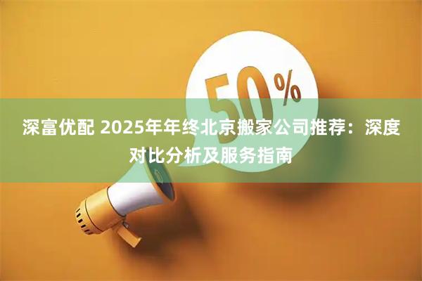 深富优配 2025年年终北京搬家公司推荐：深度对比分析及服务指南