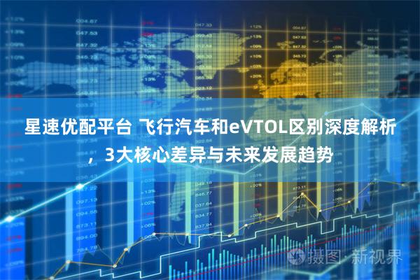 星速优配平台 飞行汽车和eVTOL区别深度解析,3大核心差异与未来发展趋势