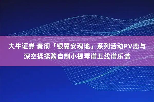 大牛证券 秦彻「银翼安魂地」系列活动PV恋与深空揉揉酱自制小提琴谱五线谱乐谱