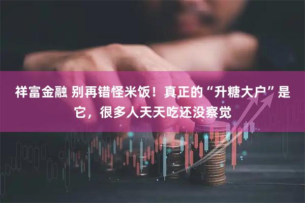 祥富金融 别再错怪米饭！真正的“升糖大户”是它，很多人天天吃还没察觉