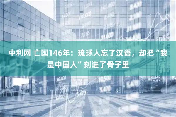中利网 亡国146年：琉球人忘了汉语，却把“我是中国人”刻进了骨子里